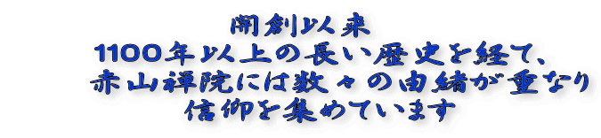 開創以来 　１１００年以上の長い歴史を経て、 　　赤山禅院には数々の由緒が重なり 　信仰を集めています