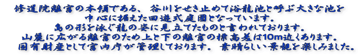 修道院離宮の本領である、谷川をせき止めて浴龍池と呼ぶ大きな池を 中心に据えた回遊式庭園となっています。 島の形を泳ぐ龍の姿に見立てたものと言われております。 山麗に広がる離宮のため上と下の離宮の標高差は１０ｍ近くあります。 　国有財産として宮内庁が管理しております。素晴らしい景観を楽しみました。