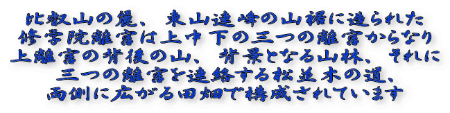 比叡山の麗、東山連峰の山裾に造られた 修学院離宮は上中下の三つの離宮からなり 上離宮の背後の山、背景となる山林、それに 三つの離宮を連絡する松並木の道、 両側に広がる田畑で構成されています