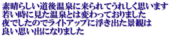 素晴らしい道後温泉に来られてうれしく思います 若い時に見た温泉とは変わっておりました 夜でしたのでライトアップに浮き出た景観は 良い思い出になりました 