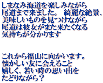 しまなみ海道を楽しみながら 尾道まで来ました。 綺麗な絶景、 美味しいものを見つけながら 尾道は彼女がまた来たくなる 気持ちが分かります これから福山に向かいます。 懐かしい友に会えること 嬉しく、若い時の思い出を たどりながら?