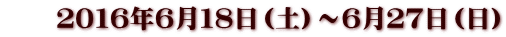 　　２０１６年６月１８日（土）～６月２７日（日）