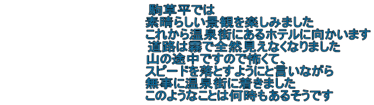 駒草平では　 　　　　　　　　　素晴らしい景観を楽しみました 　　　　　　　　　　　　　　　これから温泉街にあるホテルに向かいます 　　　　　　　　　　　　道路は霧で全然見えなくなりました 　　　　　　山の途中ですので怖くて、 　　　　　　　　　　　スピードを落とすようにと言いながら 　　　　　　　無事に温泉街に着きました 　　　　　　　　　　　このようなことは何時もあるそうです