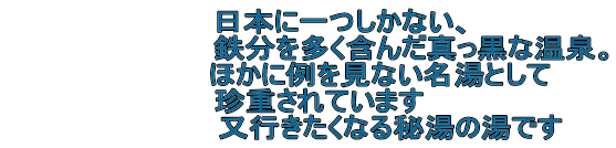 　　　日本に一つしかない、 　　　　　　　　　　鉄分を多く含んだ真っ黒な温泉。 　　　　　　　ほかに例を見ない名湯として 　珍重されています 　　　　　　　　又行きたくなる秘湯の湯です