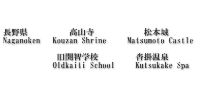    長野県　 　     高山寺            松本城      Naganoken   Kouzan Shrine     Matsumoto Castle                  旧開智学校　　     沓掛温泉             Oldkaiti School     Kutsukake Spa    