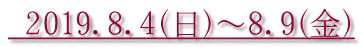  2019．8．4（日）～8．9（金）
